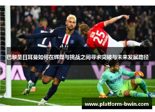巴黎圣日耳曼如何在辉煌与挑战之间寻求突破与未来发展路径