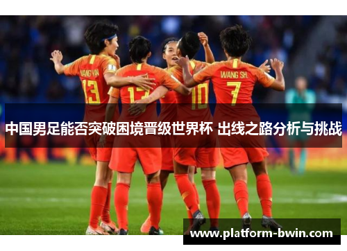 中国男足能否突破困境晋级世界杯 出线之路分析与挑战