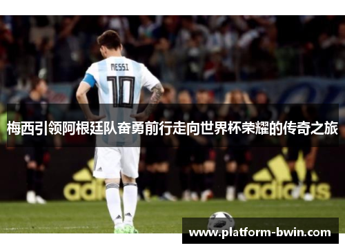 梅西引领阿根廷队奋勇前行走向世界杯荣耀的传奇之旅