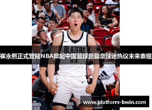 崔永熙正式登陆NBA掀起中国篮球新篇章球迷热议未来表现