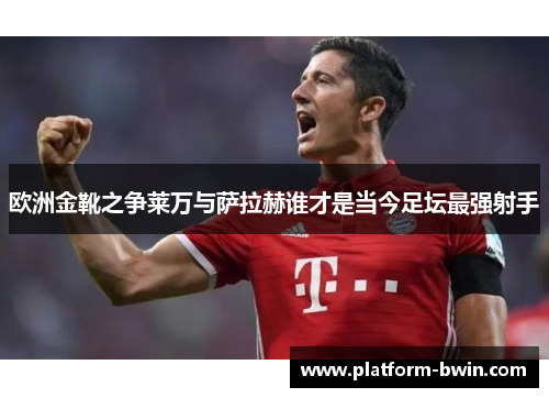 欧洲金靴之争莱万与萨拉赫谁才是当今足坛最强射手