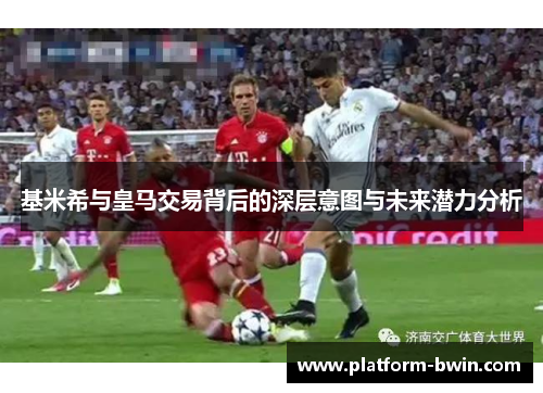 基米希与皇马交易背后的深层意图与未来潜力分析