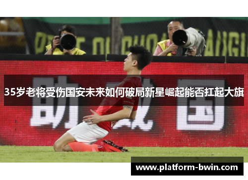 35岁老将受伤国安未来如何破局新星崛起能否扛起大旗