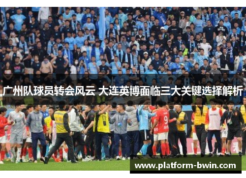 广州队球员转会风云 大连英博面临三大关键选择解析