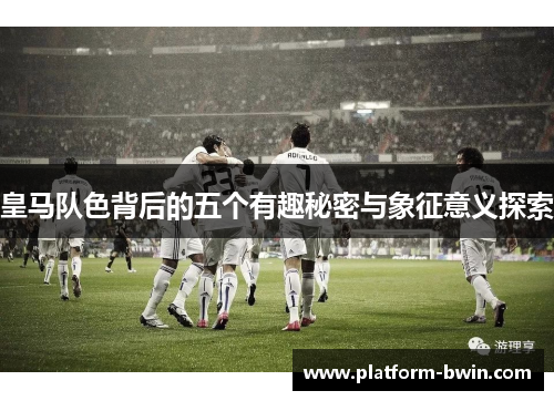 皇马队色背后的五个有趣秘密与象征意义探索